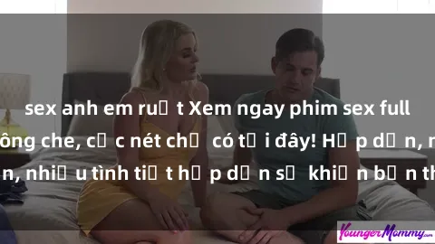 sex anh em ruột Xem ngay phim sex full HD đỉnh cao, không che, cực nét chỉ có tại đây! Hấp dẫn, nhiều tình tiết hấp dẫn sẽ khiến bạn thỏa mãn đắm say.