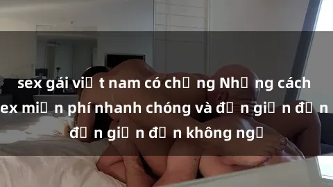 sex gái việt nam có chồng Những cách tải phim sex miễn phí nhanh chóng và đơn giản đến không ngờ