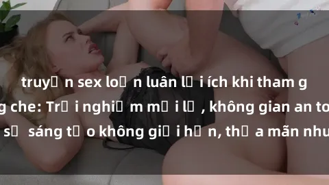 truyện sex loạn luân lợi ích khi tham gia sex online không che: Trải nghiệm mới lạ, không gian an toàn, sự sáng tạo không giới hạn, thỏa mãn nhu cầu tình dục của bạn.