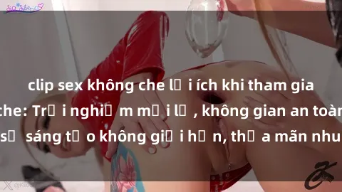 clip sex không che lợi ích khi tham gia sex online không che: Trải nghiệm mới lạ, không gian an toàn, sự sáng tạo không giới hạn, thỏa mãn nhu cầu tình dục của bạn.