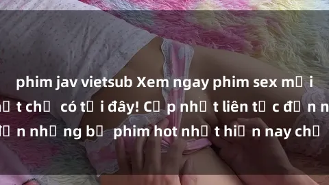 phim jav vietsub Xem ngay phim sex mới nhất, hấp dẫn nhất chỉ có tại đây! Cập nhật liên tục đến những bộ phim hot nhất hiện nay chỉ trong vài cú click!