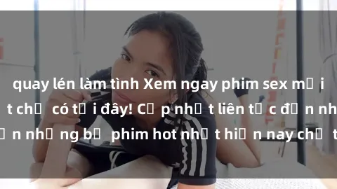 quay lén làm tình Xem ngay phim sex mới nhất, hấp dẫn nhất chỉ có tại đây! Cập nhật liên tục đến những bộ phim hot nhất hiện nay chỉ trong vài cú click!