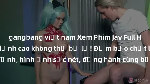 gangbang việt nam Xem Phim Jav Full HD: Những bộ phim đỉnh cao không thể bỏ lỡ! Đảm bảo chất lượng ổn định, hình ảnh sắc nét, đồng hành cùng bạn trong những giây phút thư giãn!