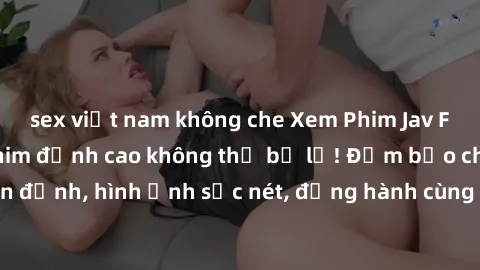 sex việt nam không che Xem Phim Jav Full HD: Những bộ phim đỉnh cao không thể bỏ lỡ! Đảm bảo chất lượng ổn định, hình ảnh sắc nét, đồng hành cùng bạn trong những giây phút thư giãn!