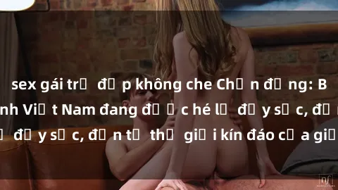 sex gái trẻ đẹp không che Chấn động: Bí mật về sex nữ sinh Việt Nam đang được hé lộ đầy sốc, đến từ thế giới kín đáo của giới trẻ.