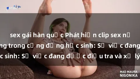 sex gái hàn quốc Phát hiện clip sex nữ sinh gây chấn động trong cộng đồng học sinh: Sự việc đang được điều tra và xử lý