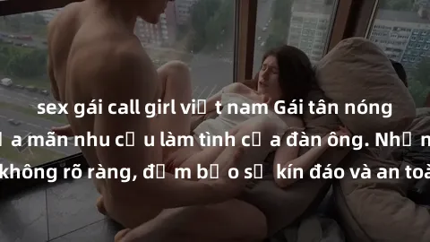 sex gái call girl việt nam Gái tân nóng bỏng, dâm đãng thỏa mãn nhu cầu làm tình của đàn ông. Nhận dạng không rõ ràng, đảm bảo sự kín đáo và an toàn cho trải nghiệm tuyệt vời.