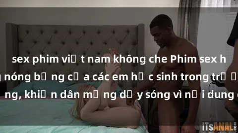 sex phim việt nam không che Phim sex học sinh: Hành động nóng bỏng của các em học sinh trong trường, khiến dân mạng dậy sóng vì nội dung gợi cảm và kích thích.