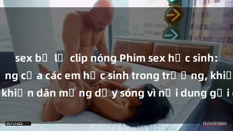 sex bị lộ clip nóng Phim sex học sinh: Hành động nóng bỏng của các em học sinh trong trường, khiến dân mạng dậy sóng vì nội dung gợi cảm và kích thích.