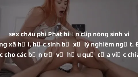 sex châu phi Phát hiện clip nóng sinh viên gây sốt trên mạng xã hội, học sinh bị xử lý nghiêm ngặt. Đây là cảnh giác cho các bạn trẻ về hậu quả của việc chia sẻ thông tin trái phép trên internet.