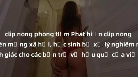clip nóng phòng tắm Phát hiện clip nóng sinh viên gây sốt trên mạng xã hội, học sinh bị xử lý nghiêm ngặt. Đây là cảnh giác cho các bạn trẻ về hậu quả của việc chia sẻ thông tin trái phép trên interne