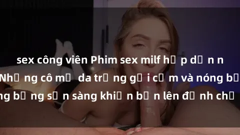 sex công viên Phim sex milf hấp dẫn nhất mọi thời đại: Những cô mẹ da trắng gợi cảm và nóng bỏng sẵn sàng khiến bạn lên đỉnh chỉ trong chớp mắt!