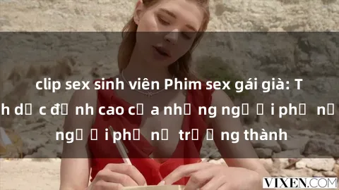 clip sex sinh viên Phim sex gái già: Trải nghiệm tình dục đỉnh cao của những người phụ nữ trưởng thành