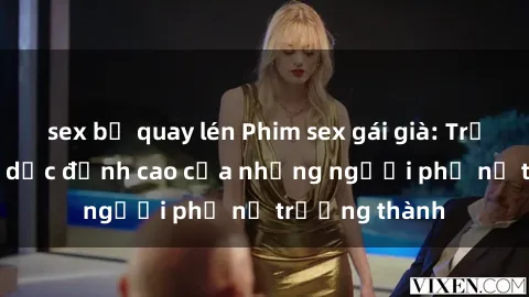 sex bị quay lén Phim sex gái già: Trải nghiệm tình dục đỉnh cao của những người phụ nữ trưởng thành
