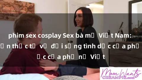 phim sex cosplay Sex bà mẹ Việt Nam: Câu chuyện thực tế về đời sống tình dục của phụ nữ Việt