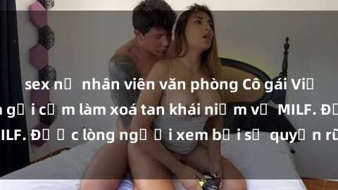 sex nữ nhân viên văn phòng Cô gái Việt Nam xinh đẹp và gợi cảm làm xoá tan khái niệm về MILF. Được lòng người xem bởi sự quyến rũ và dễ thương.