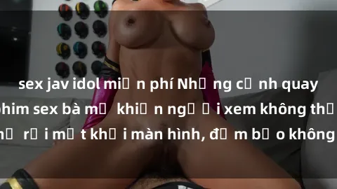 sex jav idol miễn phí Những cảnh quay nóng bỏng trong phim sex bà mẹ khiến người xem không thể rời mắt khỏi màn hình, đảm bảo không làm bạn thất vọng!