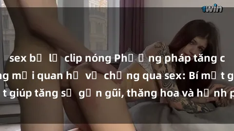 sex bị lộ clip nóng Phương pháp tăng cường gắn kết trong mối quan hệ vợ chồng qua sex: Bí mật giúp tăng sự gần gũi, thăng hoa và hạnh phúc cho cặp đôi