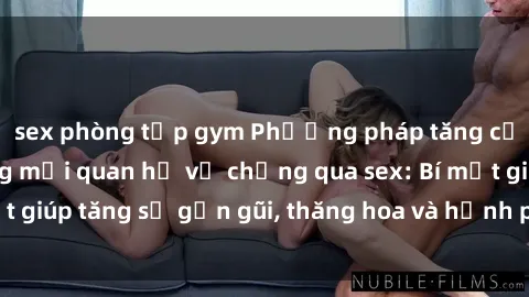 sex phòng tập gym Phương pháp tăng cường gắn kết trong mối quan hệ vợ chồng qua sex: Bí mật giúp tăng sự gần gũi, thăng hoa và hạnh phúc cho cặp đôi