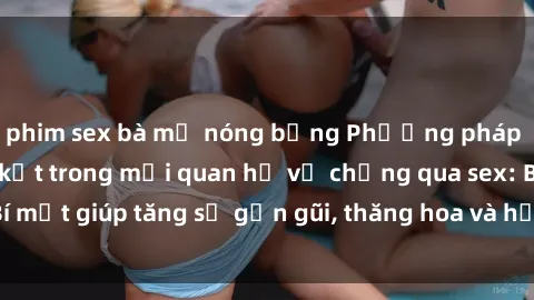 phim sex bà mẹ nóng bỏng Phương pháp tăng cường gắn kết trong mối quan hệ vợ chồng qua sex: Bí mật giúp tăng sự gần gũi, thăng hoa và hạnh phúc cho cặp đôi