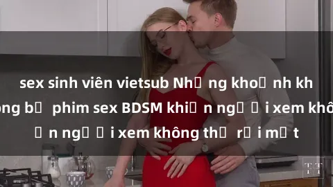 sex sinh viên vietsub Những khoảnh khắc hấp dẫn trong bộ phim sex BDSM khiến người xem không thể rời mắt