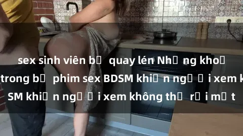 sex sinh viên bị quay lén Những khoảnh khắc hấp dẫn trong bộ phim sex BDSM khiến người xem không thể rời mắt