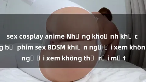 sex cosplay anime Những khoảnh khắc hấp dẫn trong bộ phim sex BDSM khiến người xem không thể rời mắt