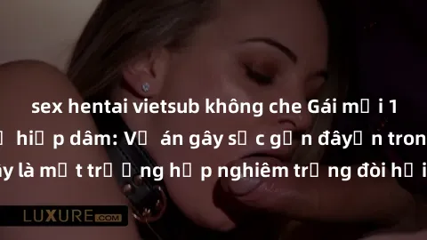 sex hentai vietsub không che Gái mới 18 tuổi bị trói và bị hiếp dâm: Vụ án gây sốc gần đâyến trong cộng đồng. Đây là một trường hợp nghiêm trọng đòi hỏi sự can thiệp mạnh mẽ từ phía công lý.