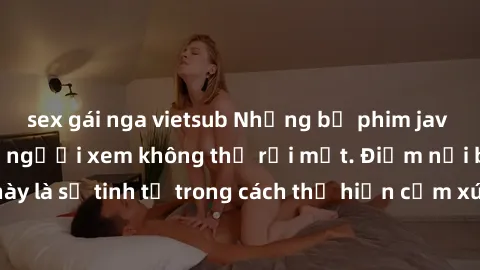 sex gái nga vietsub Những bộ phim jav SM không che khiến người xem không thể rời mắt. Điểm nổi bật của thể loại này là sự tinh tế trong cách thể hiện cảm xúc và sự hấp dẫn của những cảnh quay.