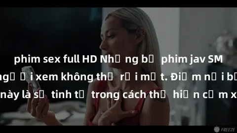 phim sex full HD Những bộ phim jav SM không che khiến người xem không thể rời mắt. Điểm nổi bật của thể loại này là sự tinh tế trong cách thể hiện cảm xúc và sự hấp dẫn của những cảnh quay.
