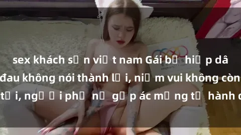sex khách sạn việt nam Gái bị hiếp dâm bạo lực: Nỗi đau không nói thành lời, niềm vui không còn tồn tại, người phụ nữ gặp ác mộng từ hành động độc ác của kẻ xấu.