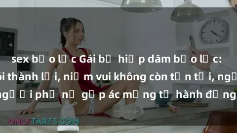 sex bạo lực Gái bị hiếp dâm bạo lực: Nỗi đau không nói thành lời, niềm vui không còn tồn tại, người phụ nữ gặp ác mộng từ hành động độc ác của kẻ xấu.