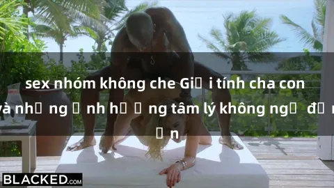 sex nhóm không che Giới tính cha con và những ảnh hưởng tâm lý không ngờ đến