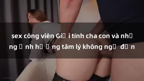sex công viên Giới tính cha con và những ảnh hưởng tâm lý không ngờ đến