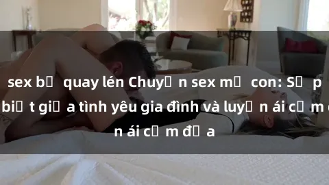 sex bị quay lén Chuyện sex mẹ con: Sự phân biệt giữa tình yêu gia đình và luyến ái cấm địa