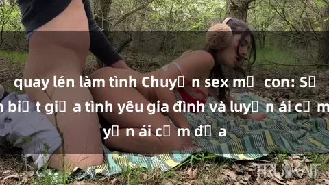quay lén làm tình Chuyện sex mẹ con: Sự phân biệt giữa tình yêu gia đình và luyến ái cấm địa