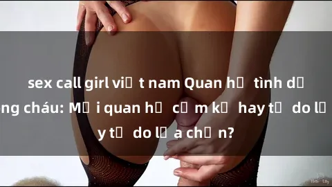 sex call girl việt nam Quan hệ tình dục giữa ông cháu: Mối quan hệ cấm kỵ hay tự do lựa chọn?