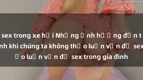 sex trong xe hơi Những ảnh hưởng đến tình cảm gia đình khi chúng ta không thảo luận vấn đề sex trong gia đình