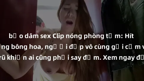 bạo dâm sex Clip nóng phòng tắm: Hít thở nồng nàn hương bông hoa, người đẹp vô cùng gợi cảm và quyến rũ khiến ai cũng phải say đắm. Xem ngay để trải nghiệm điều đặc biệt!