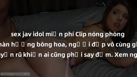 sex jav idol miễn phí Clip nóng phòng tắm: Hít thở nồng nàn hương bông hoa, người đẹp vô cùng gợi cảm và quyến rũ khiến ai cũng phải say đắm. Xem ngay để trải nghiệm điều đặc biệt!