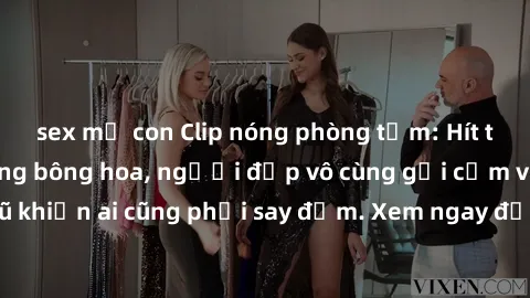 sex mẹ con Clip nóng phòng tắm: Hít thở nồng nàn hương bông hoa, người đẹp vô cùng gợi cảm và quyến rũ khiến ai cũng phải say đắm. Xem ngay để trải nghiệm điều đặc biệt!