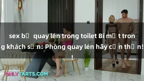 sex bị quay lén trong toilet Bí mật trong khách sạn: Phòng quay lén hãy cẩn thận!