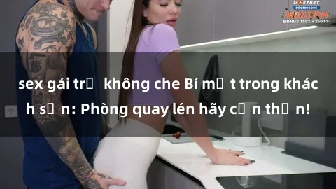 sex gái trẻ không che Bí mật trong khách sạn: Phòng quay lén hãy cẩn thận!