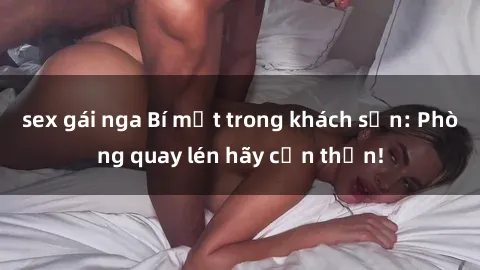 sex gái nga Bí mật trong khách sạn: Phòng quay lén hãy cẩn thận!