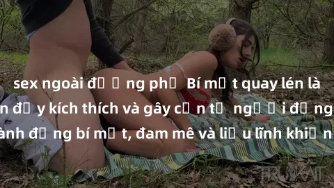 sex ngoài đường phố Bí mật quay lén làm tình: Câu chuyện đầy kích thích và gây cấn từ người đứng sau camera. Hành động bí mật, đam mê và liều lĩnh khiến cho tình yêu trở nên mãnh liệt hơn bao giờ hết.