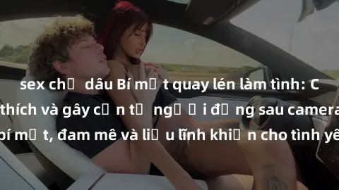 sex chị dâu Bí mật quay lén làm tình: Câu chuyện đầy kích thích và gây cấn từ người đứng sau camera. Hành động bí mật, đam mê và liều lĩnh khiến cho tình yêu trở nên mãnh liệt hơn bao giờ hết.