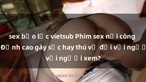 sex bạo lực vietsub Phim sex nơi công cộng: Đỉnh cao gây sốc hay thú vị đối với người xem?