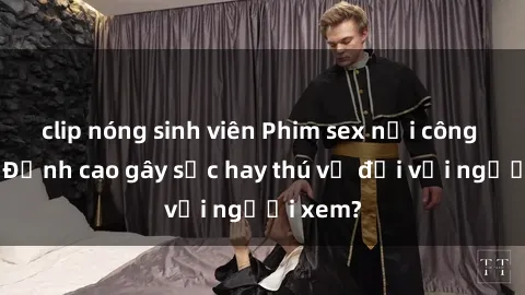 clip nóng sinh viên Phim sex nơi công cộng: Đỉnh cao gây sốc hay thú vị đối với người xem?