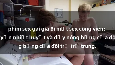 phim sex gái già Bí mật sex công viên: Những câu chuyện nhiệt huyết và đầy nóng bỏng của đôi trẻ trẻ trung.