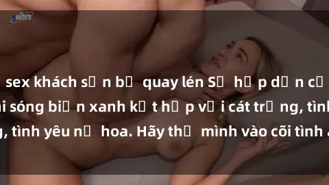 sex khách sạn bị quay lén Sự hấp dẫn của sex bãi biển: Khi sóng biển xanh kết hợp với cát trắng, tình yêu nở hoa. Hãy thả mình vào cõi tình ái giữa sóng biển!